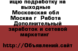 ищю подработку на выходные - Московская обл., Москва г. Работа » Дополнительный заработок и сетевой маркетинг   
